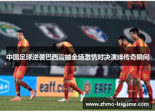 中国足球逆袭巴西震撼全场激情对决演绎传奇瞬间