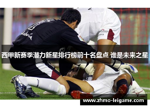 西甲新赛季潜力新星排行榜前十名盘点 谁是未来之星