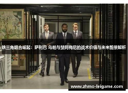 铁三角组合崛起：萨利巴 乌帕与楚阿梅尼的战术价值与未来前景解析