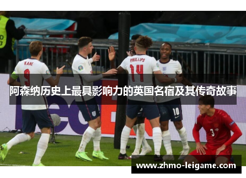阿森纳历史上最具影响力的英国名宿及其传奇故事