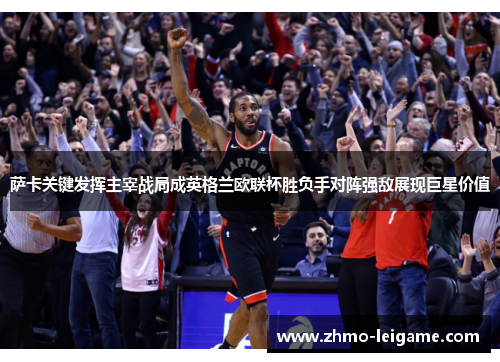 萨卡关键发挥主宰战局成英格兰欧联杯胜负手对阵强敌展现巨星价值